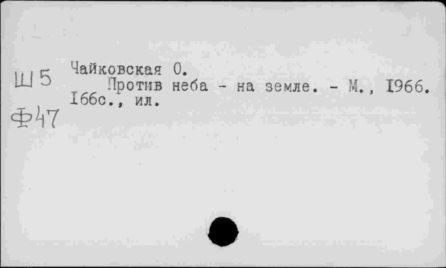 ﻿Ш 5
Ф^7
Чайковская 0.
Против неба - на земле. 166с.» ил.
- М., 1966.